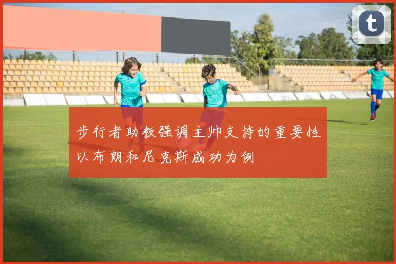 步行者助教强调主帅支持的重要性以布朗和尼克斯成功为例