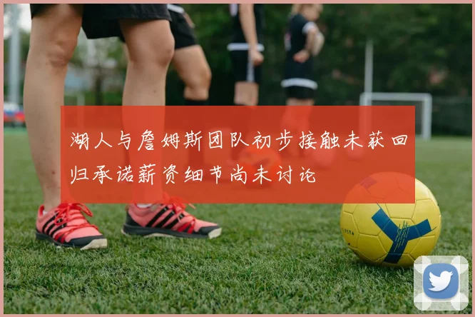 湖人与詹姆斯团队初步接触未获回归承诺薪资细节尚未讨论